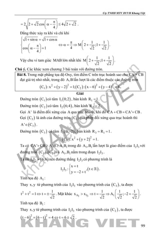 khangvietbook.com
.vn
Cty TNHH MTV DVVH Khang Việt
99
2 2 2 cos 4 2 2
4
π 
= + α − ≤ + 
 
.
Đẳng thức xảy ra khi và chỉ khi
1 sin 1 cos
1 1
M 2 ;1
4cos 1 2 2
4
 + α= + α
π  
⇔ α= ⇒ + + π   
α − =    
 
.
Vậy chu vi tam giác MAB lớn nhất khi
1 1
M 2 ;1
2 2
 
+ + 
 
.
Chú ý. Các khác xem chương 3 bài toán với đường tròn.
Bài 8. Trong mặt phẳng tọa độ Oxy, tìm điểm C trên trục hoành sao cho CA + CB
đạt giá trị nhỏ nhất, trong đó A,B lần lượt là các điểm thuộc các đường tròn
( ) ( ) ( ) ( ) ( )2 2 22
1 2C : x y 2 1; C : x 6 y 4 4+ −= − + −= .
Giải
Đường tròn ( )1C có tâm ( )1I 0;2 , bán kính 1R 1= .
Đường tròn ( )2C có tâm ( )2I 6;4 , bán kính 2R 2= .
Gọi A' là điểm đối xứng của A qua trục hoành, khi đó CA CB CA' CB+ = + .
Gọi ( )3C là ảnh của đường tròn ( )1C qua phép đối xứng qua trục hoành thì
( )3A' C∈ .
Đường tròn ( )3C có tâm ( )3I 0; 2− , bán kính 3 1R R 1= = .
( ) ( )22
3C : x y 2 1+ + =.
Ta có 1 1CA' CB A'B A B+ ≥ ≥ trong đó 1 1A ,B lần lượt là giao điểm của 2 3I I với
đường tròn ( ) ( )3 2C , C và 1 1A ,B nằm trong đoạn 2 3I I .
Ta có ( )3 2I I 6;6=

nên đường thẳng 2 3I I có phương trình là
( )2 3
x t
I I : , t
y 2 t
=
∈
=− +
 .
Tính tọa độ 1A :
Thay x,y từ phương trình của 2 3I I vào phương trình của ( )3C , ta được
2 2 1
t t 1 t
2
+ = ⇔ =± . Mặt khác A I 11 3
1 1 1
x x t A ; 2
2 2 2
 
> ⇒ = ⇒ − + 
 
.
Tính tọa độ 1B :
Thay x,y từ phương trình của 2 3I I vào phương trình của ( )2C , ta được
( ) ( )2 2
t 6 6 t 4 t 6 2− + − = ⇔ = ± .
 