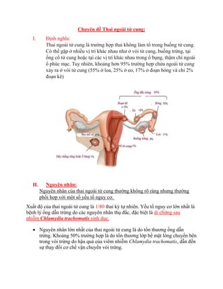 Chuyên đề Thai ngoài tử cung:
I. Định nghĩa:
Thai ngoài tử cung là trường hợp thai không làm tổ trong buồng tử cung.
Có thể gặp ở nhiều vị trí khác nhau như ở vòi tử cung, buồng trứng, tại
ống cổ tử cung hoặc tại các vị trí khác nhau trong ổ bụng, thậm chí ngoài
ổ phúc mạc. Tuy nhiên, khoảng hơn 95% trường hợp chửa ngoài tử cung
xảy ra ở vòi tử cung (55% ở loa, 25% ở eo, 17% ở đoạn bóng và chỉ 2%
đoạn kẽ)
II. Nguyên nhân:
Nguyên nhân của thai ngoài tử cung thường không rõ ràng nhưng thường
phối hợp với một số yếu tố nguy cơ.
Xuất độ của thai ngoài tử cung là 1/80 thai kỳ tự nhiên. Yếu tố nguy cơ lớn nhất là
bệnh lý ống dẫn trứng do các nguyên nhân thụ đắc, đặc biệt là di chứng sau
nhiễm Chlamydia trachomatis sinh dục.
 Nguyên nhân lớn nhất của thai ngoài tử cung là do tổn thương ống dẫn
trứng. Khoảng 50% trường hợp là do tổn thương lớp bề mặt lông chuyển bên
trong vòi trứng do hậu quả của viêm nhiễm Chlamydia trachomatis, dẫn đến
sự thay đổi cơ chế vận chuyển vòi trứng.
 