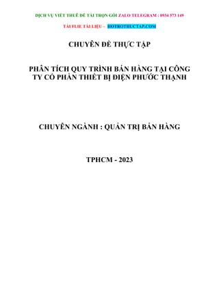 DỊCH VỤ VIẾT THUÊ ĐỀ TÀI TRỌN GÓI ZALO TELEGRAM : 0934 573 149
TẢI FLIE TÀI LIỆU – HOTROTHUCTAP.COM
CHUYÊN ĐỀ THỰC TẬP
PHÂN TÍCH QUY TRÌNH BÁN HÀNG TẠI CÔNG
TY CỔ PHẦN THIẾT BỊ ĐIỆN PHƯỚC THẠNH
CHUYÊN NGÀNH : QUẢN TRỊ BÁN HÀNG
TPHCM - 2023
 