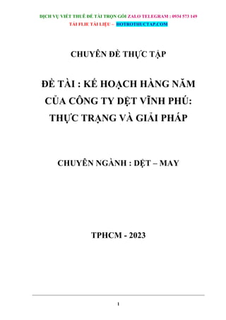 DỊCH VỤ VIẾT THUÊ ĐỀ TÀI TRỌN GÓI ZALO TELEGRAM : 0934 573 149
TẢI FLIE TÀI LIỆU – HOTROTHUCTAP.COM
1
CHUYÊN ĐỀ THỰC TẬP
ĐỀ TÀI : KẾ HOẠCH HÀNG NĂM
CỦA CÔNG TY DỆT VĨNH PHÚ:
THỰC TRẠNG VÀ GIẢI PHÁP
CHUYÊN NGÀNH : DỆT – MAY
TPHCM - 2023
 