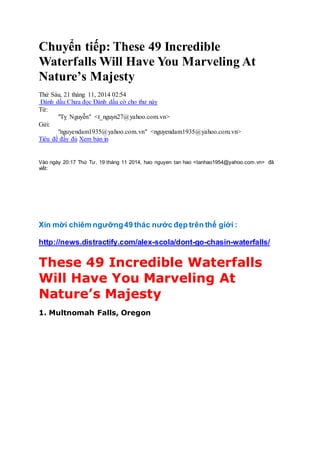 Chuyển tiếp: These 49 Incredible 
Waterfalls Will Have You Marveling At 
Nature’s Majesty 
Thứ Sáu, 21 tháng 11, 2014 02:54 
Đánh dấu Chưa đọc Đánh dấu cờ cho thư này 
Từ: 
"Tỵ Nguyễn" <t_nguyn27@yahoo.com.vn> 
Gửi: 
"nguyendam1935@yahoo.com.vn" <nguyendam1935@yahoo.com.vn> 
Tiêu đề đầy đủ Xem bản in 
Vào ngày 20:17 Thứ Tư, 19 tháng 11 2014, hao nguyen tan hao <tanhao1954@yahoo.com. vn> đã 
viết: 
Xin mời chiêm ngưỡng 49 thác nước đẹp trên thế giới : 
http://news.distractify.com/alex-scola/dont-go-chasin-waterfalls/ 
These 49 Incredible Waterfalls 
Will Have You Marveling At 
Nature’s Majesty 
1. Multnomah Falls, Oregon 
 