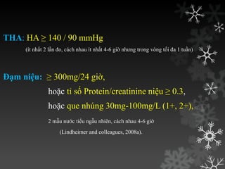 THA: HA ≥ 140 / 90 mmHg
(ít nhất 2 lần đo, cách nhau ít nhất 4-6 giờ nhƣng trong vòng tối đa 1 tuần)
Đạm niệu: ≥ 300mg/24 giờ,
hoặc tỉ số Protein/creatinine niệu ≥ 0.3,
hoặc que nhúng 30mg-100mg/L (1+, 2+),
2 mẫu nƣớc tiểu ngẫu nhiên, cách nhau 4-6 giờ
(Lindheimer and colleagues, 2008a).
 