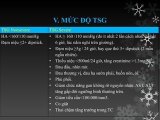 V. MỨC ĐỘ TSG
TSG Nonsevere TSG Severe
HA <160/110 mmHg
Đạm niệu ≤2+ dipstick.
• HA ≥ 160 /110 mmHg (đo ít nhất 2 lần cách nhau ít nhất
6 giờ, lúc nằm nghỉ trên giƣờng).
• Đạm niệu ≥5g / 24 giờ, hay que thử 3+ dipstick (2 mẫu
ngẫu nhiên).
• Thiểu niệu <500ml/24 giờ, tăng creatinine >1.3mg/dl.
• Đau đầu, nhìn mờ.
• Đau thƣợng vị, đau hạ sƣờn phải, buồn nôn, ói.
• Phù phổi.
• Giảm chức năng gan không rõ nguyên nhân: AST, ALT
tăng gấp đôi ngƣỡng bình thƣờng trên.
• Giảm tiểu cầu<100.000/mm3.
• Co giật
• Thai chậm tăng trƣởng trong TC
 