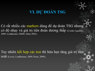 VI. DỰ ĐOÁN TSG
Có rất nhiều các markers dùng để dự đoán TSG nhƣng
có độ nhạy và giá trị tiên đoán dƣơng thấp (Conde-Agudelo,
2009; Lindheimer 2008b; Sibai 2003)
Tuy nhiên kết hợp các test thì hứa hẹn tăng giá trị tầm
soát (Levin, Lindheimer, 2009; Poon, 2009).
 