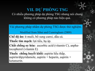 VII. DỰ PHÒNG TSG
Có nhiều phƣơng pháp dự phòng TSG nhƣng nói chung
không có phƣơng pháp nào hiệu quả.
Vài phƣơng pháp nhằm dự phòng TSG đƣợc thử nghiệm.
Modified from Sibai and Cunningham (2009)
Chế độ ăn: ít muối, bổ sung canxi, dầu cá.
Thuốc tim mạch: lợi tiểu, hạ áp.
Chất chống oy hóa: ascorbic acid (vitamin C), anpha-
tocopherol (vitamin E)
Thuốc chống huyết khối: aspirin liều thấp,
aspirin/dipyridamole, aspirin + heparin, aspirin +
ketanserin.
 
