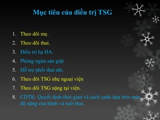 Mục tiêu của điều trị TSG
1. Theo dõi mẹ.
2. Theo dõi thai.
3. Điều trị hạ HA.
4. Phòng ngừa sản giật.
5. Hỗ trợ phổi thai nhi.
6. Theo dõi TSG nhẹ ngoại viện
7. Theo dõi TSG nặng tại viện.
8. CDTK: Quyết dịnh thời gian và cách sanh dựa trên mức
độ nặng của bệnh và tuổi thai.
 