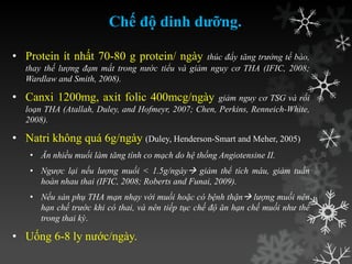 Chế độ dinh dưỡng.
• Protein ít nhất 70-80 g protein/ ngày thúc đẩy tăng trưởng tế bào,
thay thế lượng đạm mất trong nước tiểu và giảm nguy cơ THA (IFIC, 2008;
Wardlaw and Smith, 2008).
• Canxi 1200mg, axit folic 400mcg/ngày giảm nguy cơ TSG và rối
loạn THA (Atallah, Duley, and Hofmeyr, 2007; Chen, Perkins, Renneich-White,
2008).
• Natri không quá 6g/ngày (Duley, Henderson-Smart and Meher, 2005)
• Ăn nhiều muối làm tăng tính co mạch do hệ thống Angiotensine II.
• Ngược lại nếu lượng muối < 1.5g/ngày giảm thể tích máu, giảm tuần
hoàn nhau thai (IFIC, 2008; Roberts and Funai, 2009).
• Nếu sản phụ THA mạn nhạy với muối hoặc có bệnh thận lượng muối nên
hạn chế trước khi có thai, và nên tiếp tục chế độ ăn hạn chế muối như thế
trong thai kỳ.
• Uống 6-8 ly nƣớc/ngày.
 