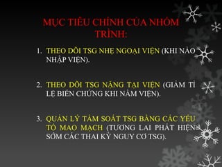 MỤC TIÊU CHÍNH CỦA NHÓM
TRÌNH:
1. THEO DÕI TSG NHẸ NGOẠI VIỆN (KHI NÀO
NHẬP VIỆN).
2. THEO DÕI TSG NẶNG TẠI VIỆN (GIẢM TỈ
LỆ BIẾN CHỨNG KHI NẰM VIỆN).
3. QUẢN LÝ TẦM SOÁT TSG BẰNG CÁC YẾU
TỐ MAO MẠCH (TƢƠNG LAI PHÁT HIỆN
SỚM CÁC THAI KỲ NGUY CƠ TSG).
 