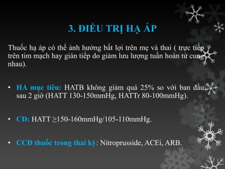 3. ĐIỀU TRỊ HẠ ÁP
Thuốc hạ áp có thể ảnh hƣởng bất lợi trên mẹ và thai ( trực tiếp
trên tim mạch hay gián tiếp do giảm lƣu lƣợng tuần hoàn tử cung
nhau).
• HA mục tiêu: HATB không giảm quá 25% so với ban đầu
sau 2 giờ (HATT 130-150mmHg, HATTr 80-100mmHg).
• CĐ: HATT ≥150-160mmHg/105-110mmHg.
• CCĐ thuốc trong thai kỳ: Nitroprusside, ACEi, ARB.
 
