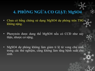4. PHÒNG NGỪA CO GIẬT: MgSO4
• Chƣa có bằng chứng sử dụng MgSO4 dự phòng trên TSG
không nặng.
• Phenytoin đƣợc dung thế MgSO4 nếu có CCĐ nhƣ suy
thận, nhƣợc cơ nặng.
• MgSO4 dự phòng không làm giảm tỉ lệ tử vong chu sinh
trong các thử nghiệm, cũng không làm tăng bệnh suất chu
sinh.
 