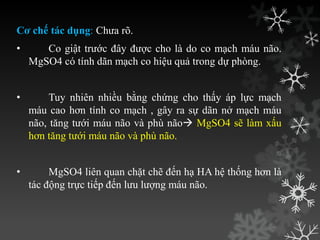Cơ chế tác dụng: Chƣa rõ.
• Co giật trƣớc đây đƣợc cho là do co mạch máu não.
MgSO4 có tính dãn mạch co hiệu quả trong dự phòng.
• Tuy nhiên nhiều bằng chứng cho thấy áp lực mạch
máu cao hơn tính co mạch , gây ra sự dãn nở mạch máu
não, tăng tƣới máu não và phù não MgSO4 sẽ làm xấu
hơn tăng tƣới máu não và phù não.
• MgSO4 liên quan chặt chẽ đến hạ HA hệ thống hơn là
tác động trực tiếp đến lƣu lƣợng máu não.
 