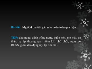 Bài tiết: MgSO4 bài tiết gần nhƣ hoàn toàn qua thận.
TDP: đau ngực, đánh trống ngực, buồn nôn, mờ mắt, an
thần, hạ áp thoáng qua, hiếm khi phù phổi, nguy cơ
BHSS, giảm dao động nội tại tim thai.
 