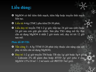 Liều dùng:
 MgSO4 có thể tiêm tĩnh mạch, tiêm bắp hoặc truyền tĩnh mạch
liên tục.
 Liều tải 4-6g (TMC) pha tiêm/20-30 phút,
 Liều duy trì truyền TM 1-2 g/ giờ, tiếp tục 24 giờ sau sinh (hoặc
24 giờ sau cơn giật gần nhất). Sản phụ TSG nặng mổ lấy thai
cần sử dụng MgSO4 ít nhất 2 giờ trƣớc mổ, duy trì tới 12 giờ
sau mổ.
Phác đồ BVTD:
 Tấn công 3 - 4.5g TTM/15-20 phút (tùy thuộc cân nặng của sản
phụ và tiền căn sử dụng MgSO4).
 Duy trì 1-2 g/ giờ truyền TM hoặc TB sâu 1g/ giờ hoặc 5g/4 giờ
+ Lidocain 2% để giảm đau hoặc BTTĐ 1g/ giờ (pha 4 ống
MgSO4 15%/10 ml + 2 ml nước cấtBTTĐ 7ml/ giờ).
 