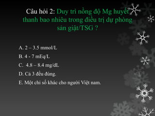 Câu hỏi 2: Duy trì nồng độ Mg huyết
thanh bao nhiêu trong điều trị dự phòng
sản giật/TSG ?
A. 2 – 3.5 mmol/L
B. 4 - 7 mEq/L
C. 4.8 – 8.4 mg/dL
D. Cả 3 đều đúng.
E. Một chỉ số khác cho ngƣời Việt nam.
 
