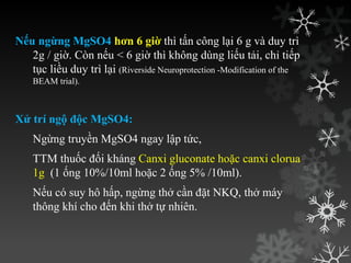 Nếu ngừng MgSO4 hơn 6 giờ thì tấn công lại 6 g và duy trì
2g / giờ. Còn nếu < 6 giờ thì không dùng liếu tải, chỉ tiếp
tục liều duy trì lại (Riverside Neuroprotection -Modification of the
BEAM trial).
Xử trí ngộ độc MgSO4:
Ngừng truyền MgSO4 ngay lập tức,
TTM thuốc đối kháng Canxi gluconate hoặc canxi clorua
1g (1 ống 10%/10ml hoặc 2 ống 5% /10ml).
Nếu có suy hô hấp, ngừng thở cần đặt NKQ, thở máy
thông khí cho đến khi thở tự nhiên.
 