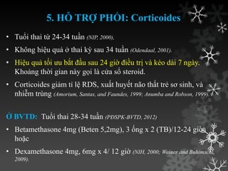 5. HỖ TRỢ PHỔI: Corticoides
• Tuổi thai từ 24-34 tuần (NIP, 2000),
• Không hiệu quả ở thai kỳ sau 34 tuần (Odendaal, 2001).
• Hiệu quả tối ƣu bắt đầu sau 24 giờ điều trị và kéo dài 7 ngày.
Khoảng thời gian này gọi là cửa sổ steroid.
• Corticoides giảm tỉ lệ RDS, xuất huyết não thất trẻ sơ sinh, và
nhiễm trùng (Amorium, Santas, and Faundes, 1999; Anumba and Robson, 1999).
Ở BVTD: Tuổi thai 28-34 tuần (PĐSPK-BVTD, 2012)
• Betamethasone 4mg (Beten 5,2mg), 3 ống x 2 (TB)/12-24 giờ
hoặc
• Dexamethasone 4mg, 6mg x 4/ 12 giờ (NIH, 2000; Weiner and Buhimschi,
2009).
 