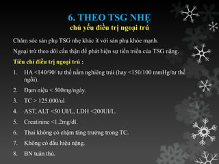 6. THEO TSG NHẸ
chủ yếu điều trị ngoại trú
Chăm sóc sản phụ TSG nhẹ khác ít với sản phụ khỏe mạnh.
Ngoại trừ theo dõi cẩn thận để phát hiện sự tiến triển của TSG nặng.
Tiêu chí điều trị ngoại trú :
1. HA <140/90/ tƣ thế nằm nghiêng trái (hay <150/100 mmHg/tƣ thế
ngồi).
2. Đạm niệu < 500mg/ngày.
3. TC > 125.000/ul
4. AST, ALT <50 UI/L, LDH <200UI/L.
5. Creatinine <1.2mg/dl.
6. Thai không có chậm tăng trƣởng trong TC.
7. Không có đấu hiệu nặng.
8. BN tuân thủ.
 