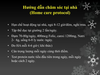 Hướng dẫn chăm sóc tại nhà
(Home care protocol)
• Hạn chế hoạt động tại nhà, ngủ 8-12 giờ/đêm, nghỉ trƣa.
• Tập thể dục tại giƣờng 2 lần/ngày.
• Đạm 70-80g/ngày, 400mcg Folic, canxi 1200mg, Natri
2- 6g, uống 6-8 ly nƣớc /ngày.
• Đo HA mỗi 4-6 giờ ( khi thức)
• Cân trọng lƣợng mỗi ngày cùng thời điểm.
• Test protein nƣớc tiểu đầu tiên trong ngày, mỗi ngày
hoặc cách 2 ngày.
 