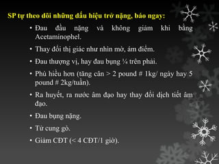 SP tự theo dõi những dấu hiệu trở nặng, báo ngay:
• Đau đầu nặng và không giảm khi bằng
Acetaminophel.
• Thay đổi thị giác nhƣ nhìn mờ, ám điểm.
• Đau thƣợng vị, hay đau bụng ¼ trên phải.
• Phù hiều hơn (tăng cân > 2 pound # 1kg/ ngày hay 5
pound # 2kg/tuần).
• Ra huyết, ra nƣớc âm đạo hay thay đổi dịch tiết âm
đạo.
• Đau bụng nặng.
• Tử cung gò.
• Giảm CĐT (< 4 CĐT/1 giờ).
 
