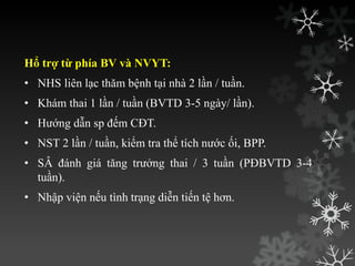 Hổ trợ từ phía BV và NVYT:
• NHS liên lạc thăm bệnh tại nhà 2 lần / tuần.
• Khám thai 1 lần / tuần (BVTD 3-5 ngày/ lần).
• Hƣớng dẫn sp đếm CĐT.
• NST 2 lần / tuần, kiểm tra thể tích nƣớc ối, BPP.
• SÂ đánh giá tăng trƣởng thai / 3 tuần (PĐBVTD 3-4
tuần).
• Nhập viện nếu tình trạng diễn tiến tệ hơn.
 