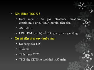 • XN: Bilan TSG???
• Đạm niệu / 24 giờ, clearance creatinine,
creatinine, a uric, Hct, Albumin, tiểu cầu.
• AST, ALT.
• LDH, ĐM toàn bộ nếu TC giảm, men gan tăng.
• Xử trí tiếp theo tùy thuộc vào:
• Độ nặng của TSG.
• Tuổi thai.
• Tình trạng CTC
• TSG nhẹ CDTK ở tuổi thai ≥ 37 tuần.
 