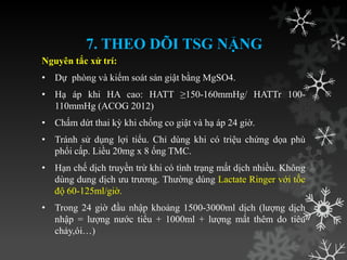 7. THEO DÕI TSG NẶNG
Nguyên tắc xử trí:
• Dự phòng và kiểm soát sản giật bằng MgSO4.
• Hạ áp khi HA cao: HATT ≥150-160mmHg/ HATTr 100-
110mmHg (ACOG 2012)
• Chấm dứt thai kỳ khi chống co giật và hạ áp 24 giờ.
• Tránh sử dụng lợi tiểu. Chỉ dùng khi có triệu chứng dọa phù
phổi cấp. Liều 20mg x 8 ống TMC.
• Hạn chế dịch truyền trừ khi có tình trạng mất dịch nhiều. Không
dùng dung dịch ƣu trƣơng. Thƣờng dùng Lactate Ringer với tốc
độ 60-125ml/giờ.
• Trong 24 giờ đầu nhập khoảng 1500-3000ml dịch (lƣợng dịch
nhập = lƣợng nƣớc tiểu + 1000ml + lƣợng mất thêm do tiêu
chảy,ói…)
 