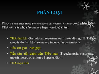 PHÂN LOẠI
Theo National High Blood Pressure Education Program (NHBPEP-2000) phân loại
THA trên sản phụ (Pregnancy hypertension) thành:
• THA thai kỳ (Gestational hypertension): trƣớc đây gọi là THA
nguyên do thai kỳ (pregnancy induced hypertension).
• Tiền sản giật - Sản giật.
• Tiền sản giật ghép trên THA mạn (Preeclampsia syndrome
superimposed on chronic hypertendion)
• THA mạn tính.
 