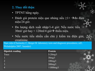 2. Thay đổi thận:
• TPTNT hằng ngày.
• Đánh giá protein niệu que nhúng nếu ≥1+ đo đạm
niệu/24 giờ.
• Đo lƣợng dịch xuất nhập/1-4 giờ: Nếu nƣớc tiểu <
30ml/ giờ hay < 120ml/4 giờ thiểu niệu.
• Nếu nƣớc tiểu nhiều cần chú ý kiểm tra điện giải,
creatinine.
Đạm niệu (Chernecky C, Berger B: laboratory tests and diagnosis procedures, ed5,
Philadelphia 2007, Saunder)
Dipstick reading Protein
Trace
1
2
3
4
5-20mg/l
30mg/l
100mg/l
300mg/l
>1000mg/l
 