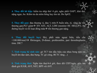 4. Thay đổi hô hấp: kiểm tra nhịp thở/ 4 giờ, nghe phổi OAP?, khó thở,
nặng ngực, ho. Kiểm tra da niêm hồng hay tím tái. Đo SpO2.
5. Thay đổi gan: đau thƣợng vị, đau ¼ trên P, buồn nôn, ói, vàng da/ tồn
thƣơng gan.PLT giảm XN AST, ALT, LDH (monitor HC HELLP?). Hạ
đƣờng huyết và rối loạn đông máu tổn thƣơng gan nặng.
6. Thay đổi huyết học: Hct, phết máu ngoại biên, tiểu cầu
<100.000/mm3 fibrinogen, D-dimer, prothrombin, part thromboplastin
time. DIC?
7. Tình trạng hệ sinh sản: gò TC? tìm dấu hiệu của nhau bong non (ra
huyết âm đạo sậm, đau bụng, TC gò cứng, BCTC tăng…)
8. Tình trạng thai: Nghe tim thai/4-6 giờ, theo dõi CĐT/ngày, siêu âm
đánh giá IUGR, AVF, NST, BPP với AVF.
 