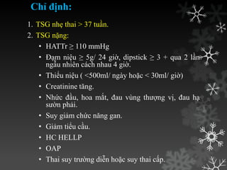 Chỉ định:
1. TSG nhẹ thai > 37 tuần.
2. TSG nặng:
• HATTr ≥ 110 mmHg
• Đạm niệu ≥ 5g/ 24 giờ, dipstick ≥ 3 + qua 2 lần
ngẫu nhiên cách nhau 4 giờ.
• Thiểu niệu ( <500ml/ ngày hoặc < 30ml/ giờ)
• Creatinine tăng.
• Nhức đầu, hoa mắt, đau vùng thƣợng vị, đau hạ
sƣờn phải.
• Suy giảm chức năng gan.
• Giảm tiểu cầu.
• HC HELLP
• OAP
• Thai suy trƣờng diễn hoặc suy thai cấp.
 