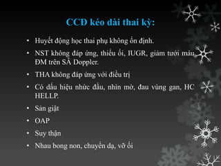 CCĐ kéo dài thai kỳ:
• Huyết động học thai phụ không ổn định.
• NST không đáp ứng, thiểu ối, IUGR, giảm tƣới máu
ĐM trên SÂ Doppler.
• THA không đáp ứng với điều trị
• Có dấu hiệu nhức đầu, nhìn mờ, đau vùng gan, HC
HELLP.
• Sản giật
• OAP
• Suy thận
• Nhau bong non, chuyển dạ, vỡ ối
 