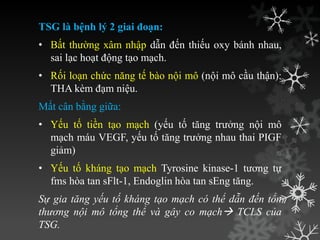 TSG là bệnh lý 2 giai đoạn:
• Bất thƣờng xâm nhập dẫn đến thiếu oxy bánh nhau,
sai lạc hoạt động tạo mạch.
• Rối loạn chức năng tế bào nội mô (nội mô cầu thận):
THA kèm đạm niệu.
Mất cân bằng giữa:
• Yếu tố tiền tạo mạch (yếu tố tăng trƣởng nội mô
mạch máu VEGF, yếu tố tăng trƣởng nhau thai PIGF
giảm)
• Yếu tố kháng tạo mạch Tyrosine kinase-1 tƣơng tự
fms hòa tan sFlt-1, Endoglin hòa tan sEng tăng.
Sự gia tăng yếu tố kháng tạo mạch có thể dẫn đến tổn
thương nội mô tổng thể và gây co mạch TCLS của
TSG.
 