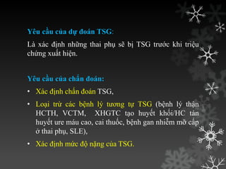 Yêu cầu của dự đoán TSG:
Là xác định những thai phụ sẽ bị TSG trƣớc khi triệu
chứng xuất hiện.
Yêu cầu của chẩn đoán:
• Xác định chẩn đoán TSG,
• Loại trừ các bệnh lý tƣơng tự TSG (bệnh lý thận
HCTH, VCTM, XHGTC tạo huyết khối/HC tán
huyết ure máu cao, cai thuốc, bệnh gan nhiễm mỡ cấp
ở thai phụ, SLE),
• Xác định mức độ nặng của TSG.
 