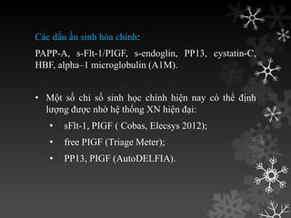 Các dấu ấn sinh hóa chính:
PAPP-A, s-Flt-1/PIGF, s-endoglin, PP13, cystatin-C,
HBF, alpha–1 microglobulin (A1M).
• Một số chỉ số sinh học chính hiện nay có thể định
lƣợng đƣợc nhờ hệ thống XN hiện đại:
• sFlt-1, PIGF ( Cobas, Elecsys 2012);
• free PIGF (Triage Meter);
• PP13, PIGF (AutoDELFIA).
 