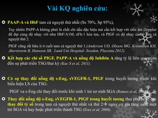 Vài KQ nghiên cứu:
 PAAP-A và HbF tam cá nguyệt thứ nhất (Ss 70%, Sp 95%),
Tuy nhiên PAPP-A không phải là chất chỉ dấu đặc hiệu mà cần kết hợp với siêu âm Doppler
để đạt cùng độ nhạy với nhƣ HbF/A1M, sFlt-1 hòa tan, và PIGF có độ nhạy cao ở tam cá
nguyệt thứ 2.
PIGF cũng rất hữu ít ở cuối tam cá nguyệt thứ 1.(Anderson UD, Olsson MG, Kristensen KH,
Akerstroem B, Hansson SR, Lund Uni Hospital- Sweden, Placenta 2012).
 Kết hợp các chỉ số PIGF, PAPP-A và nồng độ Inhibin A tăng tỷ lệ liên quan cao
đến sự phát triển TSG/thai kỳ (Kuc S et al, 2011).
 Có sự thay đổi nồng độ s-Eng, sVEGFR-1, PIGF trong huyết tƣơng trƣớc khi
biểu hiện LS của TSG.
PIGF va s-Eng chỉ thay đổi trƣớc khi sinh 1 trẻ sơ sinh SGA (Romeo et al, 2008)
 Thay đổi nồng độ s-Eng, sVEGFR-1, PIGF trong huyết tương thai phụ hoặc các
thay đổi tỷ số trong tam cá nguyệt thứ nhất và thứ 2 nguy cơ gia tăng sanh một
trẻ SGA và hay hoặc phát triển thành TSG (Erez et al, 2008).
 