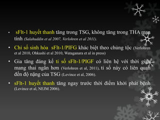 • sFlt-1 huyết thanh tăng trong TSG, không tăng trong THA mạn
tính (Salahuddin et al 2007, Verlohren et al 2011).
• Chỉ số sinh hóa sFlt-1/PIFG khác biệt theo chủng tộc (Verlohren
et al 2010, Ohkushi et al 2010, Wataganara et al in press)
• Gia tăng đáng kể tỉ số sFlt-1/PIGF có liên hệ với thời gian
mang thai ngắn hơn (Verlohren et al, 2011), tỉ số này có liên quan
đến độ nặng của TSG (Levince et al, 2006).
• sFlt-1 huyết thanh tăng ngay trƣớc thời điểm khởi phát bệnh
(Levince et al, NEJM 2006).
 