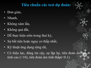 Tiêu chuẩn các test dự đoán:
• Đơn giản,
• Nhanh,
• Không xâm lấn,
• Không quá đắt,
• Dễ thực hiện sớm trong thai kỳ,
• Sự bất tiện hoặc nguy cơ thấp nhất,
• Kỹ thuật ứng dụng rộng rãi,
• Có hiệu lực, đáng tin cậy, sự lặp lại, tiên đoán dƣơng
tính cao (>10), tiên đoán âm tính thấp(<0.1).
 