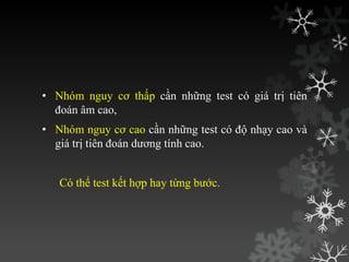 • Nhóm nguy cơ thấp cần những test có giá trị tiên
đoán âm cao,
• Nhóm nguy cơ cao cần những test có độ nhạy cao và
giá trị tiên đoán dƣơng tính cao.
Có thể test kết hợp hay từng bƣớc.
 
