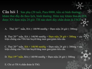 Câu hỏi 1: Sản phụ (20 tuổi, Para 0000, tiền sử bình thƣờng),
khám thai đầy đủ theo lịch, bình thƣờng. Hôm nay khám thai đo HA,
đƣợc XN đạm niệu 24 giờ. TH nào dƣới đây chẩn đoán là TSG?
A. Thai 201/7 tuần, HA ≥ 140/90 mmHg + Đạm niệu 24 giờ ≥ 300mg.
B. Thai 201/7 tuần, HA ≥ 140/90 mmHg + Đạm niệu 24 giờ < 300mg + các
triệu chứng của TSG/tán huyết/tăng men gan/giảm tiểu cầu.
C. Thai 201/7 tuần, HA < 140/90 mmHg + Đạm niệu 24 giờ ≥ 300mg + các
triệu chứng của TSG/tán huyết/tăng men gan/giảm tiểu cầu.
D. Thai 196/7 tuần, HA ≥ 140/90 mmHg + Đạm niệu 24 giờ ≥ 300mg
E. Chỉ có TH A chẩn đoán là TSG.
 