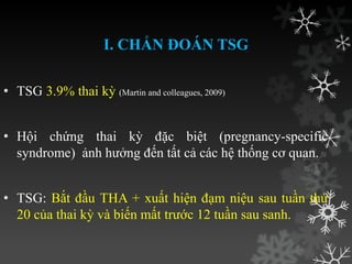 I. CHẨN ĐOÁN TSG
• TSG 3.9% thai kỳ (Martin and colleagues, 2009)
• Hội chứng thai kỳ đặc biệt (pregnancy-specific
syndrome) ảnh hƣởng đến tất cả các hệ thống cơ quan.
• TSG: Bắt đầu THA + xuất hiện đạm niệu sau tuần thứ
20 của thai kỳ và biến mất trƣớc 12 tuần sau sanh.
 
