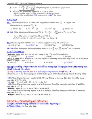 Chuyên đề: VẬT LÝ HẠT NHÂN ÔN THI ĐH-CĐ
Email:lvhungqt@gmail.com Trang 10
 Số mol :
4,22
V
N
N
A
m
n
A
 . Hằng Số Avôgađrô: NA = 6,023.1023
nguyên tử/mol
 Nếu có số mol suy ra số hạt hạt nhân X là : N = n.NA (hạt).
+Khi đó: 1 hạt hạt nhân X có Z hạt proton và (A – Z ) hạt hạt notron.
=>Trong N hạt hạt nhân X có : N.Z hạt proton và (A-Z) N hạt notron.
b.BÀITẬP
Bài 1: Biết số Avôgađrô là 6,02.10 23
mol-1
, khối lượng mol của hạt nhân urani U238
92 là 238 gam / mol.
Số nơtron trong 119 gam urani U238
92 là :
A. 25
10.2,2 hạt B.
25
10.2,1 hạt C
25
10.8,8 hạt D. 25
10.4,4 hạt
HD Giải: Số hạt nhân có trong 119 gam urani U238
92 là : N = AN
A
m
. 2323
10.01.310.02,6.
238
119
 hạt
Suy ra số hạt nơtron có trong N hạt nhân urani U238
92 là :
(A-Z). N = ( 238 – 92 ).3,01.1023
= 4,4.1025
hạt  Đáp án : D
Bài 2. Cho số Avôgađrô là 6,02.10 23
mol-1
. Số hạt nhân nguyên tử có trong 100 g Iốt 131
52 I là :
A. 3,952.1023
hạt B. 4,595.1023
hạt C.4.952.1023
hạt D.5,925.1023
hạt
HD Giải : Số hạt nhân nguyên tử có trong 100 g hạt nhân I là : N = 23
10.02,6.
131
100
. AN
A
m
hạt. Chọn B.
c.TRẮC NGHIỆM:
Câu 1 (CĐ- 2009): Biết NA = 6,02.1023
mol-1
. Trong 59,50g 238
92 U có số nơtron xấp xỉ là
A. 2,38.1023
. B. 2,20.1025
. C. 1,19.1025
. D. 9,21.1024
.
Câu 2(CĐ 2008): Biết số Avôgađrô NA = 6,02.1023
hạt/mol và khối lượng của hạt nhân bằng số khối của nó. Số prôtôn
(prôton) có trong 0,27 gam Al13
27
là
A. 6,826.1022
. B. 8,826.1022
. C. 9,826.1022
. D. 7,826.1022
.
*Dạng:Cho tổng số hạt cơ bản và hiệu số hạt mang điện trong nguyên tử ( Hạt mang điện
gồm Prôtôn và Electrôn).
Gọi tổng số hạt mang điện là S, hiệu là a, ta dễ dàng có công thức sau: Z = (S + a) : 4
Căn cứ vào Z ta sẽ xác định được nguyên tử đó là thuộc nguyên tố hóa học nào (công thức rất dễ chứng minh).
VD1: Tổng số hạt cơ bản của 1 nguyên tử X là 82, trong đó tổng số hạt mang điện nhiều hơn số hạt không
mang điện là 22. Vậy X là
Lời giải: Ta có: Z = (82 + 22) : 4 = 26 => Sắt (Fe)
VD2: Tổng số hạt cơ bản trong nguyên tử Y là 52, trong đó tổng số hạt mang điện nhiều hơn số hạt không
mang điện là 16. Y là
Lời giải: Ta có: Z = (52 + 16) : 4 = 17 => Y là Clo (Cl)
VD3: Tổng số hạt cơ bản trong nguyên tử Y là 18, trong đó tổng số hạt mang điện nhiều hơn số hạt không
mang điện là 6. Y là
Lời giải: Ta có: Z = (18 + 6) : 4 = 6 => Y là Cacbon (C)
II.ĐỊNH LUẬT PHÓNG XẠ-ĐỘ PHÓNG XẠ
Dạng 1: Xác định lượng chất còn lại (N hay m), độ phóng xạ:
a.Phương pháp: Vận dụng công thức:
 