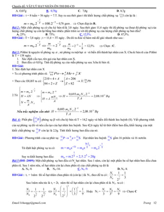 Chuyên đề: VẬT LÝ HẠT NHÂN ÔN THI ĐH-CĐ
Email:lvhungqt@gmail.com Trang 12
A. O,87g B. 0,78g C. 7,8g D. 8,7g
HD Giải : t = 8 tuần = 56 ngày = 7.T .Suy ra sau thời gian t thì khối lượng chất phóng xạ 131
53 I còn lại là :
7
0 2.1002. 

 T
t
mm = 0,78 gam .  Chọn đáp án B.
Bài 2 : Một chất phóng xạ có chu kỳ bán rã là 3,8 ngày. Sau thời gian 11,4 ngày thì độ phóng xạ (hoạt độ phóng xạ) của
lượng chất phóng xạ còn lại bằng bao nhiêu phần trăm so với độ phóng xạ của lượng chất phóng xạ ban đầu?
A. 25%. B. 75%. C. 12,5%. D. 87,5%.
HD Giải : T = 3,8 ngày ; t = 11,4 = 3T ngày . Do đó ta đưa về hàm mũ để giải nhanh như sau :
T
t
T
t
m
m
mm

 22.
0
0 
8
1
2 3
0
 
m
m
= 12,5%  Chọn : C.
Bài 3: Pôlôni là nguyên tố phóng xạ  , nó phóng ra một hạt  và biến đổi thành hạt nhân con X. Chu kì bán rã của Pôlôni
là T = 138 ngày.
1. Xác định cấu tạo, tên gọi của hạt nhân con X.
2. Ban đầu có 0,01g. Tính độ phóng xạ của mẫu phóng xạ sau 3chu kì bán rã.
HD Giải:
1. Xác định hạt nhân con X
+ Ta có phương trình phân rã: XHePo A
Z 4
2
210
84
+ Theo các ĐLBT ta có:











82
206
284
4210
Z
A
Z
A
PbX 206
82:
2.Từ Bq
AT
Nm
H
A
mN
H
mm
N
A
m
N
NH
mm k
A
A
k
A
T
t
110
00
10.08,2
.
2..693,0
2.
.
2.


















 




Nếu trắc nghiệm cần nhớ: Bq
AT
Nm
H
k
A 110
10.08,2
.
2..693,0


Bài 4: Phốt pho  32
15
P phóng xạ -
với chu kỳ bán rã T = 14,2 ngày và biến đổi thành lưu huỳnh (S). Viết phương trình
của sự phóng xạ đó và nêu cấu tạo của hạt nhân lưu huỳnh. Sau 42,6 ngày kể từ thời điểm ban đầu,khối lượng của một
khối chất phóng xạ 32
15
P còn lại là 2,5g. Tính khối lượng ban đầu của nó.
HD Giải : Phương trình của sự phát xạ: 32 0 32
15 1 16
P e+ S

 Hạt nhân lưu huỳnh 32
16
S gồm 16 prôtôn và 16 nơtrôn
Từ định luật phóng xạ ta có:
ln2 t
t
t T T
o o om = m e m e m 2


 
Suy ra khối lượng ban đầu:
t
3T
om m.2 2,5.2 20g  
Bài 5 (ĐH -2009): Một chất phóng xạ ban đầu có N
0
hạt nhân. Sau 1 năm, còn lại một phần ba số hạt nhân ban đầu chưa
phân rã. Sau 1 năm nữa, số hạt nhân còn lại chưa phân rã của chất phóng xạ đó là
A. N0 /6 B. N0 /16. C. N0 /9. D. N0 /4.
HD Giải : t1 = 1năm thì số hạt nhân chưa phân rã (còn lại ) là N1,theo đề ta có :
3
1
2
1
0
1

T
t
N
N
Sau 1năm nữa tức là t2 = 2t1 năm thì số hạt nhân còn lại chưa phân rã là N2, ta có :
T
t
T
t
N
N
12 2
0
2
2
1
2
1
 
9
1
3
1
2
1
2
2
0
2
















T
t
N
N
. Hoặc N2 =
933
0
2
01 NNN
  Chọn: C
 