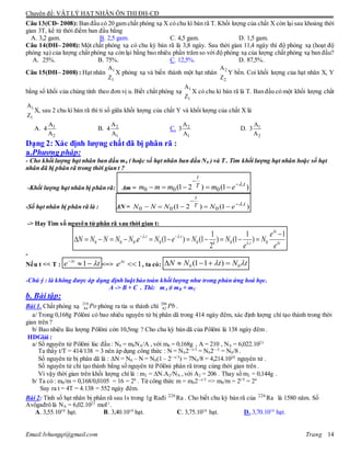 Chuyên đề: VẬT LÝ HẠT NHÂN ÔN THI ĐH-CĐ
Email:lvhungqt@gmail.com Trang 14
Câu 13(CĐ- 2008): Ban đầu có 20 gam chất phóng xạ X có chu kì bán rã T. Khối lượng của chất X còn lại sau khoảng thời
gian 3T, kể từ thời điểm ban đầu bằng
A. 3,2 gam. B. 2,5 gam. C. 4,5 gam. D. 1,5 gam.
Câu 14(ÐH– 2008): Một chất phóng xạ có chu kỳ bán rã là 3,8 ngày. Sau thời gian 11,4 ngày thì độ phóng xạ (hoạt độ
phóng xạ) của lượng chất phóng xạ còn lại bằng bao nhiêu phần trăm so với độ phóng xạ của lượng chất phóng xạ ban đầu?
A. 25%. B. 75%. C. 12,5%. D. 87,5%.
Câu 15(ÐH– 2008) : Hạt nhân 1
1
A
Z
X phóng xạ và biến thành một hạt nhân 2
2
A
Z
Y bền. Coi khối lượng của hạt nhân X, Y
bằng số khối của chúng tính theo đơn vị u. Biết chất phóng xạ 1
1
A
Z
X có chu kì bán rã là T. Ban đầu có một khối lượng chất
1
1
A
Z
X, sau 2 chu kì bán rã thì tỉ số giữa khối lượng của chất Y và khối lượng của chất X là
A. 1
2
A
4
A
B. 2
1
A
4
A
C. 2
1
A
3
A
D. 1
2
A
3
A
Dạng 2: Xác định lượng chất đã bị phân rã :
a.Phương pháp:
- Cho khối lượng hạt nhân ban đầu m0 ( hoặc số hạt nhân ban đầu N0 ) và T . Tìm khối lượng hạt nhân hoặc số hạt
nhân đã bị phân rã trong thời gian t ?
-Khối lượng hạt nhân bị phân rã: Δm = )1()21( .
000
tT
t
emmmm 


-Số hạt nhân bị phân rã là : ΔN = )1()21( .
000
tT
t
eNNNN 


-> Hay Tìm số nguyên tử phân rã sau thời gian t:
. .
0 0 0 0 0 0 0.
1 1 1
. (1 ) (1 ) (1 )
2
t
t t
k t t
e
N N N N N e N e N N N
e e

 
 
  
           
-
Nếu t << T : 1t
e t

  <=> 1t
e
 , ta có: 0 0(1 1 )N N t N t     
-Chú ý : là không được áp dụng định luật bảo toàn khối lượng như trong phản ứng hoá học.
A -> B + C . Thì: mA ≠ mB + mC
b. Bài tập:
Bài 1. Chất phóng xạ Po210
84 phóng ra tia  thành chì Pb206
82 .
a/ Trong 0,168g Pôlôni có bao nhiêu nguyên tử bị phân dã trong 414 ngày đêm, xác định lượng chì tạo thành trong thời
gian trên ?
b/ Bao nhiêu lâu lượng Pôlôni còn 10,5mg ? Cho chu kỳ bán dã của Pôlôni là 138 ngày đêm .
HDGiải :
a/ Số nguyên tử Pôlôni lúc đầu : N0 = m0NA/A , với m0 = 0,168g , A = 210 , NA = 6,022.1023
Ta thấy t/T = 414/138 = 3 nên áp dụng công thức : N = N02—t/T
= N02—3
= N0/8 .
Số nguyên tử bị phân dã là : N = N0 – N = N0(1 – 2—t/T
) = 7N0/8 = 4,214.1020
nguyên tử .
Số nguyên tử chì tạo thành bằng số nguyên tử Pôlôni phân rã trong cùng thời gian trên .
Vì vậy thời gian trên khối lượng chì là : m2 = N.A2/NA ,với A2 = 206 . Thay số m2 = 0,144g .
b/ Ta có : m0/m = 0,168/0,0105 = 16 = 24
. Từ công thức m = m02—t/T
=> m0/m = 2t/T
= 24
Suy ra t = 4T = 4.138 = 552 ngày đêm.
Bài 2: Tính số hạt nhân bị phân rã sau 1s trong 1g Rađi 226
Ra . Cho biết chu kỳ bán rã của 226
Ra là 1580 năm. Số
Avôgađrô là NA = 6,02.1023
mol-1
.
A. 3,55.1010
hạt. B. 3,40.1010
hạt. C. 3,75.1010
hạt. D..3,70.1010
hạt.
 
