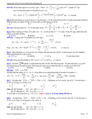 Chuyên đề: VẬT LÝ HẠT NHÂN ÔN THI ĐH-CĐ
Email:lvhungqt@gmail.com Trang 15
HD Giải: Số hạt nhân nguyên tử có trong 1 gam 226
Ra là : N0 = 2123
10.6646,210.022,6.
226
1
. AN
A
m
hạt .
Suy ra số hạt nhân nguyên tử Ra phân rã sau 1 s là :
1086400.365.1580
1
21
0 10.70,32110.6646,2)21( 












T
t
NN hạt .  Chọn D.
Bài 3: Một chất phóng xạ có chu kì bán ra T. Sau thời gian t = 3T kể từ thời điển ban đầu, tỉ số giữa số hạt nhân bị phân rã
thành hạt nhân của nguyên tố khác với số hạt nhân của chất phóng xạ còn lại
A. 7 B. 3 C. 1/3 D. 1/7
HD Giải :Thời gian phân rã t = 3T; Số hạt nhân còn lại : 7
8
7
8
1
2
03
0



N
N
NNN
N
N
Bài 4: Đồng vị phóng xạ Côban 60
27 Co phát ra tia ─
và với chu kỳ bán rã T = 71,3 ngày. Trong 365 ngày, phần trăm chất
Côban này bị phân rã bằng
A. 97,12% B. 80,09% C. 31,17% D. 65,94%
HD Giải: % lượng chất 60
Co bị phân rã sau 365 ngày :
Δm = )1( .
00
t
emmm 
  %12,971
0
3,71
2ln.365

 
e
m
m
.
Hoặc Δm = )21(00
T
t
mmm

 






T
t
T
t
m
m
2
21
0
97,12%  Chọn A.
Bài 5: Một chất phóng xạ có chu kì bán rã là 20 phút. Ban đầu một mẫu chất đó có khối lượng là 2g. Sau 1h40phút,
lượng chất đã phân rã có giá trị nào?
A: 1,9375 g B: 0,0625g C: 1,25 g D: một đáp án khác
HD Giải: Số lượng chất đã phân rã =1,9375 g  Chọn A.
Bài 6: Hạt nhân
210
84
Po phóng xạ anpha thành hạt nhân chì bền. Ban đầu trong mẫu Po chứa một lượng mo (g). Bỏ
qua năng lượng hạt của photon gama. Khối lượng hạt nhân con tạo thành tính theo m0 sau bốn chu kì bán rã là?
A.0,92m0 B.0,06m0 C.0,98m0 D.0,12m0
HD Giải: PbPo 206
82
210
84  
Áp dụng định luật phóng xạ N = N0 /24
.số hạt nhân chì tạo thành đúng bằng số hạt nhân Po bi phân rã =
16
15
2/ 04
0
N
NNN  ( N0 = AN
m
.
210
0
) .Suy ra mPb = 206.
AN
N
= 206*.
210*.16
15 0m
= 0,9196m0.
Bài 7: Xét phản ứng: 232
90 Th → 208
82 Pb + x 4
2 He + y 0
1 β–
. Chất phóng xạ Th có chu kỳ bán rã là T. Sau thời gian t =
2T thì tỷ số số hạt  và số hạt  là:
A.
2
3
. B. 3 C.
3
2
. D.
1
3
Giải: ĐL BT Số khối: 232 = 4x+ 208 => x = 6
ĐL BT điện tích Z: 90 = 2x-y+82 => y = 4
Tỉ số số hạt  và số hạt  là x:y = 6:4 =3:2 . Chọn C ( Lưu ý: tỉ số này không đổi theo t)
Bài 8: Xét phản ứng: 232
90 Th → 208
82 Pb + x4
2 He + y 0
1 β–
. Chất phóng xạ Th có chu kỳ bán rã là T. Sau thời gian t =
2T thì tỷ số số hạt  và số nguyên tử Th còn lại là:
A. 18. B. 3 C. 12. D.
1
12
Giải: ĐL BT Số khối: 232 = 4x+ 208 => x = 6
ĐL BT điện tích Z: 90 = 2x-y+82 => y = 4
)21.( T
t
0

 mm
 