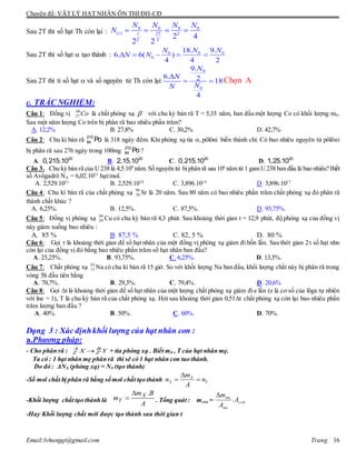Chuyên đề: VẬT LÝ HẠT NHÂN ÔN THI ĐH-CĐ
Email:lvhungqt@gmail.com Trang 16
Sau 2T thì số hạt Th còn lại :
0 0 0 0
( ) 2 2
2 4
2 2
t t T
T T
N N N N
N    
Sau 2T thì số hạt  tạo thành : 0 0 0
0
18. 9.
6. 6( )
4 4 2
N N N
N N    
Sau 2T thì tỉ số hạt  và số nguyên tử Th còn lại:
0
0
9.
6. 2 18
4
N
N
NN

  Chọn A
c. TRẮC NGHIỆM:
Câu 1: Đồng vị Co60
27 là chất phóng xạ 
 với chu kỳ bán rã T = 5,33 năm, ban đầu một lượng Co có khối lượng m0.
Sau một năm lượng Co trên bị phân rã bao nhiêu phần trăm?
A. 12,2% B. 27,8% C. 30,2% D. 42,7%
Câu 2: Chu kì bán rã 210
84 Po là 318 ngày đêm. Khi phóng xạ tia ,pôlôni biến thành chì. Có bao nhiêu nguyên tử pôlôni
bị phân rã sau 276 ngày trong 100mg 210
84 Po?
A. 20
0,215.10 B. 20
2,15.10 C. 20
0,215.10 D. 20
1,25.10
Câu 3. Chu kỳ bán rã của U238 là 4,5.109
năm.Số nguyên tử bịphân rã sau 106
năm từ 1 gam U238 ban đầu là bao nhiêu? Biết
số Avôgadrô NA = 6,02.1023
hạt/mol.
A. 2,529.1021
B. 2,529.1018
C. 3,896.1014
D. 3,896.1017
Câu 4: Chu kì bán rã của chất phóng xạ 90
38 Sr là 20 năm. Sau 80 năm có bao nhiêu phần trăm chất phóng xạ đó phân rã
thành chất khác ?
A. 6,25%. B. 12,5%. C. 87,5%. D. 93,75%.
Câu 5: Đồng vị phóng xạ 66
29 Cu có chu kỳ bán rã 4,3 phút. Sau khoảng thời gian t = 12,9 phút, độ phóng xạ của đồng vị
này giảm xuống bao nhiêu :
A. 85 % B. 87,5 % C. 82, 5 % D. 80 %
Câu 6: Gọi  là khoảng thời gian để số hạt nhân của một đồng vị phóng xạ giảm đi bốn lần. Sau thời gian 2 số hạt nhn
còn lại của đồng vị đó bằng bao nhiêu phần trăm số hạt nhân ban đầu?
A. 25,25%. B. 93,75%. C. 6,25%. D. 13,5%.
Câu 7: Chất phóng xạ 24
11 Na có chu kì bán rã 15 giờ. So với khối lượng Na ban đầu, khối lượng chất này bị phân rã trong
vòng 5h đầu tiên bằng
A. 70,7%. B. 29,3%. C. 79,4%. D. 20,6%
Câu 8: Gọi t là khoảng thời gian để số hạt nhân của một lượng chất phóng xạ giảm đie lần (e là cơ số của lôga tự nhiên
với lne = 1), T là chu kỳ bán rã của chất phóng xạ. Hỏi sau khoảng thời gian 0,51t chất phóng xạ còn lại bao nhiêu phần
trăm lượng ban đầu ?
A. 40%. B. 50%. C. 60%. D. 70%.
Dạng 3 : Xác địnhkhối lượng của hạt nhân con :
a.Phương pháp:
- Cho phân rã : YX B
Z
A
Z ' + tia phóng xạ . Biết m0 , T của hạt nhân mẹ.
Ta có : 1 hạt nhân mẹ phân rã thì sẽ có 1 hạt nhân con tao thành.
Do đó : ΔNX (phóng xạ) = NY (tạo thành)
-Số mol chất bị phân rã bằng số mol chất tạo thành Y
X
X n
A
m
n 


-Khối lượng chất tạo thành là
A
Bm
m X
Y
.
 . Tổng quát : mcon = con
me
me
A
A
m
.

-Hay Khối lượng chất mới được tạo thành sau thời gian t
 