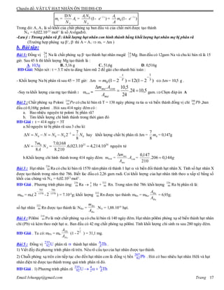 Chuyên đề: VẬT LÝ HẠT NHÂN ÔN THI ĐH-CĐ
Email:lvhungqt@gmail.com Trang 17
1 0 1
1 1 0(1 ) (1 )t t
A A
A N AN
m A e m e
N N A
l l- -D
= = - = -
Trong đó: A, A1 là số khối của chất phóng xạ ban đầu và của chất mới được tạo thành
NA = 6,022.10-23
mol-1
là số Avôgađrô.
-Lưu ý : Ttrong phân rã  : khối lượng hạt nhân con hình thành bằng khối lượng hạt nhân mẹ bị phân rã
(Trường hợp phóng xạ +
, -
thì A = A1  m1 = m )
b. Bài tập:
Bài 1: Đồng vị 24
11 Na là chất phóng xạ β-
tạo thành hạt nhân magiê 24
12 Mg. Ban đầu có 12gam Na và chu kì bán rã là 15
giờ. Sau 45 h thì khối lượng Mg tạo thành là :
A. 10,5g B. 5,16 g C. 51,6g D. 0,516g
HD Giải: Nhận xét : t = 3.T nên ta dùng hàm mũ 2 để giải cho nhanh bài toán :
- Khối lượng Na bị phân rã sau 45 = 3T giờ: Δm )21(12)21( 3
1
0

 T
t
m Δm = 10,5 g .
-Suy ra khối lượng của mg tạo thành : mcon = 5,1024.
24
5,10.


me
conme
A
Am
gam.Chọn đáp án A
Bài 2 : Chất phóng xạ Poloni Po210
84 có chu kì bán rã T = 138 ngày phóng ra tia  và biến thành đồng vị chì Pb206
82 ,ban
đầu có 0,168g poloni . Hỏi sau 414 ngày đêm có :
a. Bao nhiêu nguyên tử poloni bị phân rã?
b. Tim khối lượng chì hình thành trong thời gian đó
HD Giải : t = 414 ngày = 3T
a.Số nguyên tử bị phân rã sau 3 chu kì:
0
3
000
8
7
2 NNNNNN  
hay khối lượng chất bị phân rã m = 0
8
7
m = 0,147g
20230
10.214,410.023,6.
210.8
168,0.7
8
7
 AN
A
m
N nguyên tử
b.Khối lượng chì hình thành trong 414 ngày đêm: mcon = con
me
me
A
A
m
.

= g144,0206.
210
147,0

Bài 3 : Hạt nhân Ra có chu kì bán rã 1570 năm phân rã thành 1 hạt  và biến đổi thành hạt nhân X. Tính số hạt nhân X
được tạo thành trong năm thứ 786. Biết lúc đầu có 2,26 gam radi. Coi khối lượng của hạt nhân tính theo u xấp xĩ bằng số
khối của chúng và NA = 6,02.1023
mol-1
.
HD Giải . Phương trình phản ứng: Ra  He + Rn. Trong năm thứ 786: khối lượng Ra bị phân rã là:
mRa = m0( - ) = 7.10-4
g; khối lượng Rn được tạo thành: mRn = mRa. = 6,93g;
số hạt nhân Rn được tạo thành là: NRn = .NA = 1,88.1018
hạt.
Bài 4 : Pôlôni Po là một chất phóng xạ có chu kì bán rã 140 ngày đêm. Hạt nhân pôlôni phóng xạ sẽ biến thành hạt nhân
chì (Pb) và kèm theo một hạt . Ban đầu có 42 mg chất phóng xạ pôlôni. Tính khối lượng chì sinh ra sau 280 ngày đêm.
HD Giải . Ta có: mPb = m0. (1 - ) = 31,1 mg.
Bài 5 : Đồng vị 235
92U phân rã  thành hạt nhân A
ZTh .
1) Viết đầy đủ phương trình phân rã trên. Nêu rõ cấu tạo của hạt nhân được tạo thành.
2) Chuỗi phóng xạ trên còn tiếp tục cho đến hạt nhân con là đồng vị bền 207
82Pb . Hỏi có bao nhiêu hạt nhân Hêli và hạt
nhân điện tử được tạo thành trong quá trình phân rã đó.
HD Giải . 1) Phương trình phân rã 235 4 A
92 2 ZU Th 
226
88
226
88
4
2
222
86
226
88
1570
785
2

1570
786
2

222
86
Ra
Rn
A
A
222
86
Rn
Rn
A
m
210
84
Po
Pb
A
A T
t
2
 