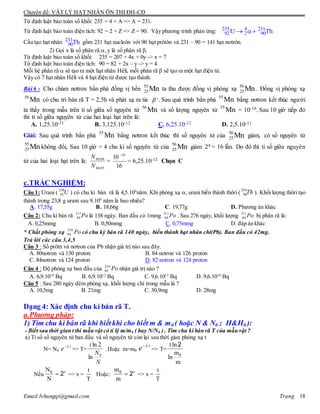 Chuyên đề: VẬT LÝ HẠT NHÂN ÔN THI ĐH-CĐ
Email:lvhungqt@gmail.com Trang 18
Từ định luật bảo toàn số khối: 235 = 4 + A => A = 231.
Từ định luật bảo toàn điện tích: 92 = 2 + Z => Z = 90. Vậy phương trình phản ứng: 235 4 231
92 2 90U Th 
Cấu tạo hạt nhân 231
90Th gồm 231 hạt nucleôn với 90 hạt prôtôn và 231 – 90 = 141 hạt nơtrôn.
2) Gọi x là số phân rã ,y là số phân rã .
Từ định luật bảo toàn số khối: 235 = 207 + 4x + 0y -> x = 7
Từ định luật bảo toàn điện tích: 90 = 82 + 2x – y -> y = 4
Mỗi hệ phân rã  sẽ tạo ra một hạt nhân Hêli, mỗi phân rã  sẽ tạo ra một hạt điện tử.
Vậy có 7 hạt nhân Hêli và 4 hạt điện tử được tạo thành.
Bài 6 : Cho chùm nơtron bắn phá đồng vị bền 55
25Mn ta thu được đồng vị phóng xạ 56
25Mn . Đồng vị phóng xạ
56
Mn có chu trì bán rã T = 2,5h và phát xạ ra tia  -. Sau quá trình bắn phá
55
Mn bằng nơtron kết thúc người
ta thấy trong mẫu trên tỉ số giữa số nguyên tử
56
Mn và số lượng nguyên tử
55
Mn = 10-10. Sau 10 giờ tiếp đó
thì tỉ số giữa nguyên tử của hai loại hạt trên là:
A. 1,25.10-11 B. 3,125.10-12 C. 6,25.10-12 D. 2,5.10-11
Giải: Sau quá trình bắn phá
55
Mn bằng nơtron kết thúc thì số nguyên tử của
56
25Mn giảm, cò số nguyên tử
55
25Mn không đổi, Sau 10 giờ = 4 chu kì số nguyên tử của
56
25Mn giảm 24 = 16 lần. Do đó thì tỉ số giữa nguyên
tử của hai loại hạt trên là:
55
56
Mn
Mn
N
N
=
16
10 10
= 6,25.10-12 Chọn C
c.TRẮC NGHIỆM:
Câu 1: Urani (
238
92U ) có chu kì bán rã là 4,5.109
năm. Khi phóng xạ , urani biến thành thôri (
234
90Th ). Khối lượng thôri tạo
thành trong 23,8 g urani sau 9.109
năm là bao nhiêu?
A. 17,55g B. 18,66g C. 19,77g D. Phương án khác
Câu 2: Chu kì bán rã 211
84 Po là 138 ngày. Ban đầu có 1mmg 211
84 Po . Sau 276 ngày, khối lượng 211
84 Po bị phân rã là:
A. 0,25mmg B. 0,50mmg C. 0,75mmg D. đáp án khác
* Chất phóng xạ 210
84 Po có chu kỳ bán rã 140 ngày, biến thành hạt nhân chì(Pb). Ban đầu có 42mg.
Trả lời các câu 3,4,5
Câu 3 : Số prôtn và nơtron của Pb nhận giá trị nào sau đây.
A. 80notron và 130 proton B. 84 notron và 126 proton
C. 84notron và 124 proton D. 82 notron và 124 proton
Câu 4 : Độ phóng xạ ban đầu của 210
84 Po nhận giá trị nào ?
A. 6,9.1016
Bq B. 6,9.1012
Bq C. 9,6.1012
Bq D. 9,6.1016
Bq
Câu 5 : Sau 280 ngày đêm phóng xạ, khối lượng chì trong mẫu là ?
A. 10,5mg B. 21mg C. 30,9mg D. 28mg
Dạng 4: Xác định chu kì bán rã T.
a.Phương pháp:
1) Tìm chu kì bán rã khi biếtkhi cho biết m & m0 ( hoặc N & N0 ; H&H0 ):
- Biết sau thời gian t thì mẫu vật có tỉ lệ m/m0 ( hay N/N0 ) . Tìm chu kì bán rã T của mẫu vật ?
a) Tỉ số số nguyên tử ban đầu và số nguyên tử còn lại sau thời gian phóng xạ t
N= N0
t
e .
=> T=
N
N
t
0
ln
2ln
.Hoặc m=m0
t
e .
=> T=
t ln
m
ln
m
0
2
Nếu
xN
N
0
2 => x =
t
T
Hoặc:
xm
m
0
2 => x =
t
T
 
