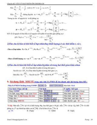 Chuyên đề: VẬT LÝ HẠT NHÂN ÔN THI ĐH-CĐ
Email:lvhungqt@gmail.com Trang 19
Nếu
0m
m
=
0N
N
= n
2
1
(với n є N *
) 
n
t
Tn
T
t
 .
Nếu:
0m
m
=
0N
N
không đẹp thì: m T
t
m

 2.0  







0
2
0
log2
m
m
T
t
m
mT
t
 T=….
Tương tự cho số nguyên tử và độ phóng xạ:
N T
t
N

 2.0  







0
2
0
log2
N
N
T
t
N
NT
t
 T =….
H T
t
H

 2.0  







0
2
0
log2
H
H
T
t
H
HT
t
 T =….
b)Tỉ số số nguyên tử ban đầu và số nguyên tử bị phân rã sau thời gian phóng xạ t
N= N0(1- t
e .
) =>
0N
N
=1- t
e .
=>T= -
)1ln(
2ln.
0N
N
t


2)Tìm chu kì bán rã khi biết số hạt nhân(hay khối lượng) ở các thời điểm t1 và t2
-Theo số hạt nhân: N1= N0
1.t
e 
; N2=N0
2.t
e 
;
2
1
N
N
=
).( 12 tt
e 
=
2 1
ln2
.( )t t
T
e

=>T=
2
1
12
ln
2ln)(
N
N
tt 
-Theo số khối lượng: m1= m0
1.t
e 
; m2= m0
2.t
e 
=>
1
2
m
m
=
).( 12 tt
e 
=
2 1
ln2
.( )t t
T
e

=>T = 2 1
1
2
( )ln 2
ln
t t
m
m

3)Tìm chu kì bán khi biếtsố hạt nhân bị phân rã trong hai thời gian khácnhau
1N là số hạt nhân bị phân rã trong thời gian t1
Sau đó t (s) : 2N là số hạt nhân bị phân rã trong thời gian t2-t1
-Ban đầu : H0=
1
1
t
N
; -Sau đó t(s) H=
2
2
t
N
mà H=H0
t
e .
=> T=
2
1
ln
2ln.
N
N
t


b. Sử dụng lệnh SOLVE trong máy tính Fx-570ES để tìm nhanh một đại lượng chưa biết :
-Máy Fx570ES Chỉ dùng trong COMP: MODE 1 ) SHIFT MODE 1 Màn hình: Math
Các bước Chọn chế độ Nút lệnh Ý nghĩa- Kết quả
Dùng COMP Bấm: MODE 1 COMP là tính toán chung
Chỉ định dạng nhập / xuất toán Math Bấm: SHIFT MODE 1 Màn hình xuất hiện Math
Nhập biến X (đại lượng cần tìm) Bấm: ALPHA ) Màn hình xuất hiện X.
Nhập dấu = Bấm: ALPHA CALC Màn hình xuất hiện dấu =
Chức năng SOLVE: Bấm: SHIFT CALC = hiển thị kết quả X= .....
Ví dụ: Một mẫu tại t=0 có khối lượng 48g. Sau thời gian t=30 giờ, mẫu còn lại 12g. Biết là chất
phóng xạ -
tạo thành hạt nhân con là .Chu kì bán rã của là
A: 15h B: 15ngày C: 15phút D: 15giây
Na24
11 Na24
11 Na24
11
 Mg24
12 Na24
11
 