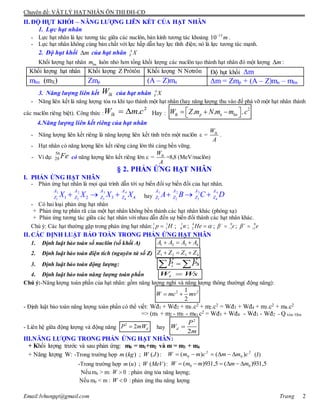 Chuyên đề: VẬT LÝ HẠT NHÂN ÔN THI ĐH-CĐ
Email:lvhungqt@gmail.com Trang 2
II. ĐỘ HỤT KHỐI – NĂNG LƯỢNG LIÊN KẾT CỦA HẠT NHÂN
1. Lực hạt nhân
- Lực hạt nhân là lực tương tác giữa các nuclôn, bán kính tương tác khoảng 15
10 m
.
- Lực hạt nhân không cùng bản chất với lực hấp dẫn hay lực tĩnh điện; nó là lực tương tác mạnh.
2. Độ hụt khối m của hạt nhân A
Z X
Khối lượng hạt nhân hnm luôn nhỏ hơn tổng khối lượng các nuclôn tạo thành hạt nhân đó một lượng m :
Khối lượng hạt nhân Khối lượng Z Prôtôn Khối lượng N Nơtrôn Độ hụt khối m
mhn (mX) Zmp (A – Z)mn m = Zmp + (A – Z)mn – mhn
3. Năng lượng liên kết lkW của hạt nhân A
Z X
- Năng liên kết là năng lượng tỏa ra khi tạo thành một hạt nhân (hay năng lượng thu vào để phá vỡ một hạt nhân thành
các nuclôn riêng biệt). Công thức :
2
.lkW m c  Hay :
2
. . .lk p n hnW Z m N m m c    
4.Năng lượng liên kết riêng của hạt nhân
- Năng lượng liên kết riêng là năng lượng liên kết tính trên một nuclôn  = lkW
A
.
- Hạt nhân có năng lượng liên kết riêng càng lớn thì càng bền vững.
- Ví dụ:
56
28 Fe có năng lượng liên kết riêng lớn  = lkW
A
=8,8 (MeV/nuclôn)
§ 2. PHẢN ỨNG HẠT NHÂN
I. PHẢN ỨNG HẠT NHÂN
- Phản ứng hạt nhân là mọi quá trình dẫn tới sự biến đổi sự biến đổi của hạt nhân.
1 2 3 4
1 2 3 41 2 3 4
A A A A
Z Z Z ZX X X X   hay
1 2 3 4
1 2 3 4
A A A A
Z Z Z ZA B C D  
- Có hai loại phản ứng hạt nhân
+ Phản ứng tự phân rã của một hạt nhân không bền thành các hạt nhân khác (phóng xạ)
+ Phản ứng tương tác giữa các hạt nhân với nhau dẫn đến sự biến đổi thành các hạt nhân khác.
Chú ý: Các hạt thường gặp trong phản ứng hạt nhân:1 1
1 1p H ; 1
0 n ; 4
2 He  ; 0
1e
 ; 0
1e 

II. CÁC ĐỊNH LUẬT BẢO TOÀN TRONG PHẢN ỨNG HẠT NHÂN
1. Định luật bảo toàn số nuclôn (số khối A) 1 2 3 4A A A A  
2. Định luật bảo toàn điện tích (nguyên tử số Z) 1 2 3 4Z Z Z Z  
3. Định luật bảo toàn động lượng:   sPPt

4. Định luật bảo toàn năng lượng toàn phần WsWt 
Chú ý:-Năng lượng toàn phần của hạt nhân: gồm năng lượng nghỉ và năng lượng thông thường( động năng):
2 21
2
W mc mv 
- Định luật bảo toàn năng lượng toàn phần có thể viết: Wđ1 + Wđ2 + m1.c2 + m2.c2 = Wđ3 + Wđ4 + m3.c2 + m4.c2
=> (m1 + m2 - m3 - m4) c2 = Wđ3 + Wđ4 - Wđ1 - Wđ2 = Q tỏa /thu
- Liên hệ giữa động lượng và động năng
2
2 dP mW hay
2
2
d
P
W
m

III.NĂNG LƯỢNG TRONG PHẢN ỨNG HẠT NHÂN:
+ Khối lượng trước và sau phản ứng: m0 = m1+m2 và m = m3 + m4
+ Năng lượng W: -Trong trường hợp ( ) ; ( )m kg W J :
2
0
2
0 )()( cmmcmmW  (J)
-Trong trường hợp ( ) ; ( )m u W MeV : 5,931)(5,931)( 00 mmmmW 
Nếu m0 > m: 0W  : phản ứng tỏa năng lượng;
Nếu m0 < m : 0W  : phản ứng thu năng lượng
 