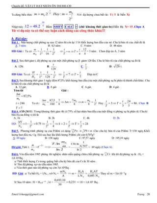 Chuyên đề: VẬT LÝ HẠT NHÂN ÔN THI ĐH-CĐ
Email:lvhungqt@gmail.com Trang 20
Ta dùng biểu thức
0
0.2 :
2
t
T
t
T
m
m m Hay m

  Với đạilượng chưa biết là: T ( T là biến X)
Nhập máy :
30
12 48.2 X

 Bấm: SHIFT CALC = (chờ khoảng thời gian 6s) Hiển thị: X= 15 .Chọn A
Từ ví dụ này ta có thể suy luận cách dùng các công thức khác!!!
b. Bài tập:
Bài 1 : Một lượng chất phóng xạ sau 12 năm thì còn lại 1/16 khối lượng ban đầu của nó. Chu kì bán rã của chất đó là
A. 3 năm B. 4,5 năm C. 9 năm D. 48 năm
HD Giải : Ta có
0m
m
= n
2
1
= 4
2
1
16
1
 
n
t
Tn
T
t
 . =
4
12
= 3 năm . Chon đáp án A. 3 năm
Bài 2: Sau thời gian t, độ phóng xạ của một chất phóng xạ -
giảm 128 lần. Chu kì bán rã của chất phóng xạ đó là
A. 128t. B.
128
t
. C.
7
t
. D. 128 t.
HD Giải: Ta có 
0H
H
n
2
1
= 7
2
1
128
1
 
7
7
t
T
T
t
 Đáp án C
Bài 3: Sau khoảng thời gian 1 ngày đêm 87,5% khối lượng ban đầu của một chất phóng xạ bị phân rã thành chất khác. Chu
kì bán rã của chất phóng xạ đó là
A. 12 giờ. B. 8 giờ. C. 6 giờ. D. 4 giờ.
Tóm tắt Giải :
?
24
%5,87
0




T
ht
m
m
Ta có : 3
00
0 2
1
88
7
8
7
100
5,87

 m
m
m
m
m
m
Hay . h
t
T
T
t
8
3
24
3
3  . Chọn B
Bài 4. (CĐ-2011) :Trong khoảng thời gian 4h có 75% số hạt nhân ban đầu của một đồng vị phóng xạ bị phân rã. Chu kì
bán rã của đồng vị đó là:
A. 1h B. 3h C. 4h D. 2h
HD: h
t
T
T
t
k
N
N
kk
2
2
2
4
1
2
1
75.0
2
1
1
0


Bài 5. Phương trình phóng xạ của Pôlôni có dạng:210
84 Po A
Z Pb   .Cho chu kỳ bán rã của Pôlôni T=138 ngày.Khối
lượng ban đầu m0=1g. Hỏi sau bao lâu khối lượng Pôlôni chỉ còn 0,707g?
A: 69 ngày B: 138 ngày C: 97,57 ngày D: 195,19 ngày
Hd giải: Tính t:
0m
m
=
t
e .
=> t=
2ln
ln. 0
m
m
T
=
2ln
707,0
1
ln.138
= 69 ngày (Chọn A)
Bài 6. Vào đầu năm 1985 phòng thí nghiệm nhân mẫu quặng chứa chất phóng xạ Cs173
55 khi đó độ phóng xạ là : H0 =
1,8.105
Bq .
a/ Tính khối lượng Cs trong quặng biết chu kỳ bán dã của Cs là 30 năm .
b/ Tìm độ phóng xạ vào đầu năm 1985.
c/ Vào thời gian nào độ phóng xạ còn 3,6.104
Bq .
HD Giải : a/ Ta biết H0 = N0 , với N0 =
A
mNA
=> m =
A
0
A
0
N.693,0
ATH
N.
AH


Thay số m = 5,6.10—8
g
b/ Sau 10 năm : H = H0
t
e 
; t = 231,0
30
10.693,0
 => H = 1,4.105
Bq .
 